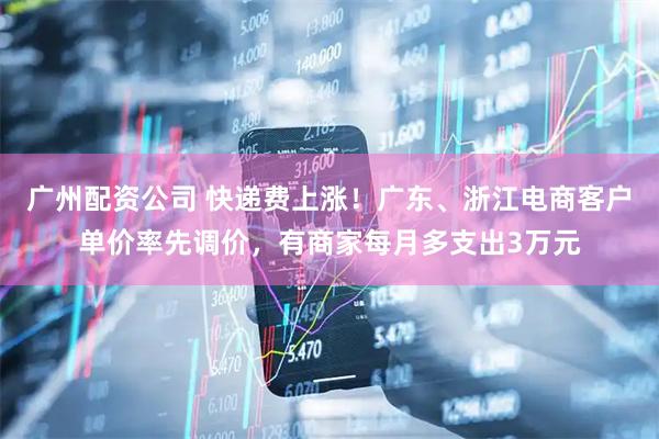 广州配资公司 快递费上涨！广东、浙江电商客户单价率先调价，有商家每月多支出3万元