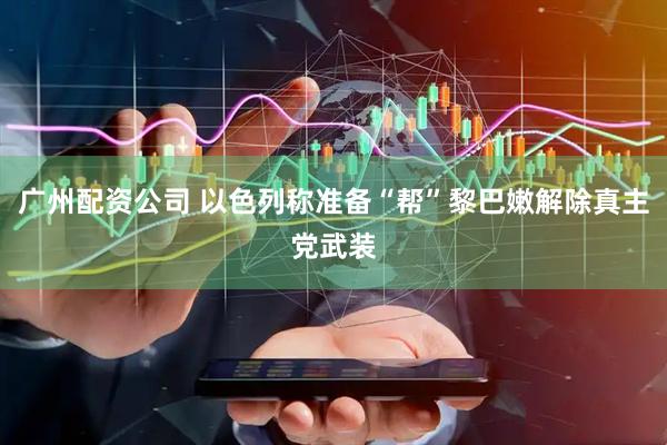 广州配资公司 以色列称准备“帮”黎巴嫩解除真主党武装