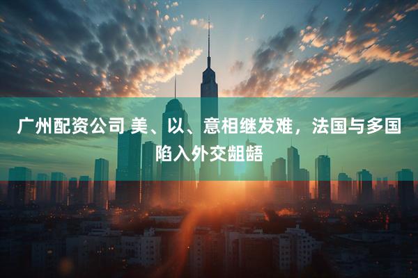 广州配资公司 美、以、意相继发难，法国与多国陷入外交龃龉
