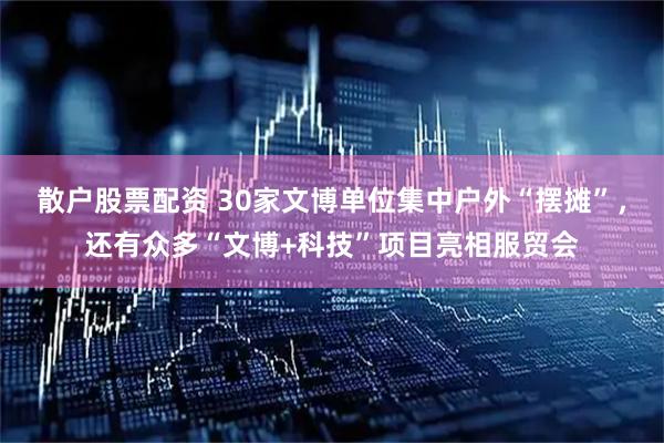 散户股票配资 30家文博单位集中户外“摆摊”，还有众多“文博+科技”项目亮相服贸会