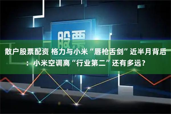 散户股票配资 格力与小米“唇枪舌剑”近半月背后：小米空调离“行业第二”还有多远？