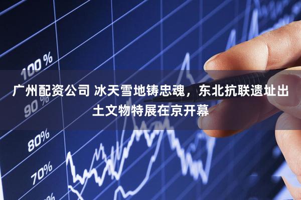 广州配资公司 冰天雪地铸忠魂，东北抗联遗址出土文物特展在京开幕