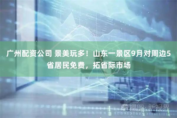 广州配资公司 景美玩多！山东一景区9月对周边5省居民免费，拓省际市场