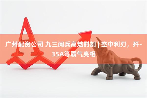 广州配资公司 九三阅兵高燃时刻 | 空中利刃，歼-35A等霸气亮相