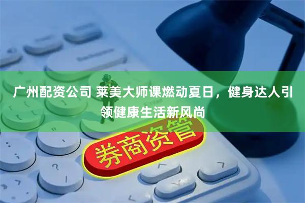 广州配资公司 莱美大师课燃动夏日，健身达人引领健康生活新风尚