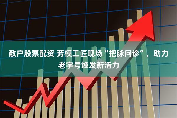 散户股票配资 劳模工匠现场“把脉问诊”，助力老字号焕发新活力