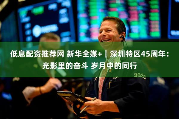 低息配资推荐网 新华全媒+｜深圳特区45周年：光影里的奋斗 岁月中的同行
