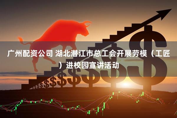 广州配资公司 湖北潜江市总工会开展劳模（工匠）进校园宣讲活动