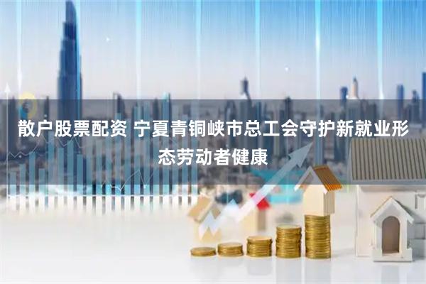 散户股票配资 宁夏青铜峡市总工会守护新就业形态劳动者健康