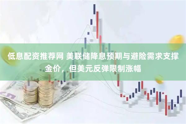 低息配资推荐网 美联储降息预期与避险需求支撑金价，但美元反弹限制涨幅
