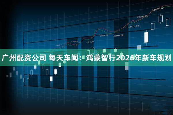 广州配资公司 每天车闻：鸿蒙智行2026年新车规划