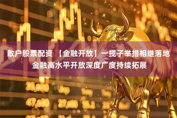 散户股票配资 【金融开放】一揽子举措相继落地 金融高水平开放深度广度持续拓展
