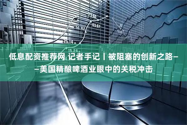 低息配资推荐网 记者手记丨被阻塞的创新之路——美国精酿啤酒业眼中的关税冲击