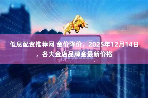 低息配资推荐网 金价降价,2025年12月14日,各大金店品牌金最新价格