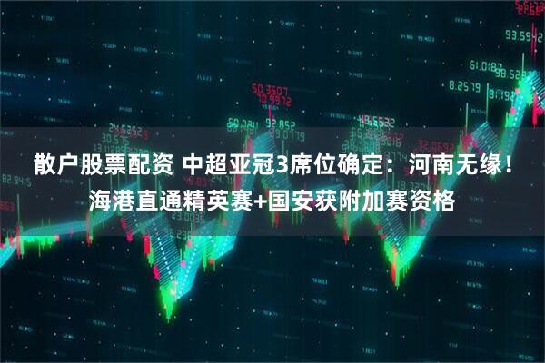 散户股票配资 中超亚冠3席位确定：河南无缘！海港直通精英赛+国安获附加赛资格