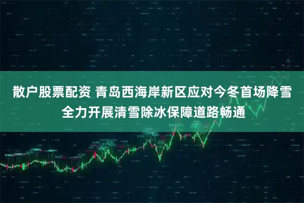 散户股票配资 青岛西海岸新区应对今冬首场降雪 全力开展清雪除冰保障道路畅通