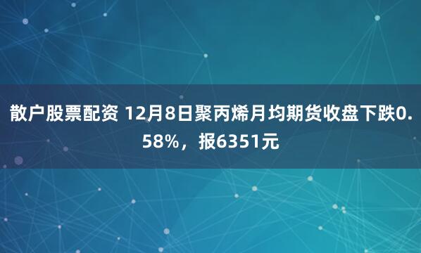 散户股票配资 12月8日聚丙烯月均期货收盘下跌0.58%，报6351元