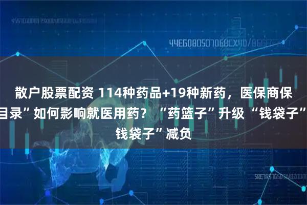 散户股票配资 114种药品+19种新药，医保商保“双目录”如何影响就医用药？ “药篮子”升级 “钱袋子”减负
