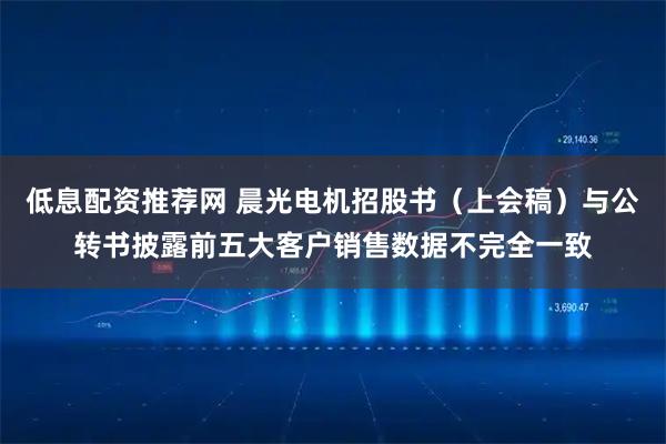 低息配资推荐网 晨光电机招股书（上会稿）与公转书披露前五大客户销售数据不完全一致