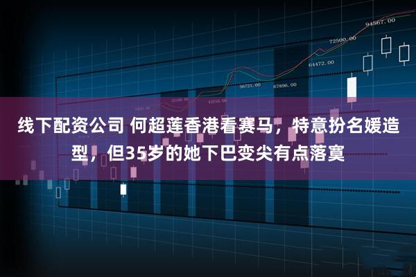 线下配资公司 何超莲香港看赛马，特意扮名媛造型，但35岁的她下巴变尖有点落寞