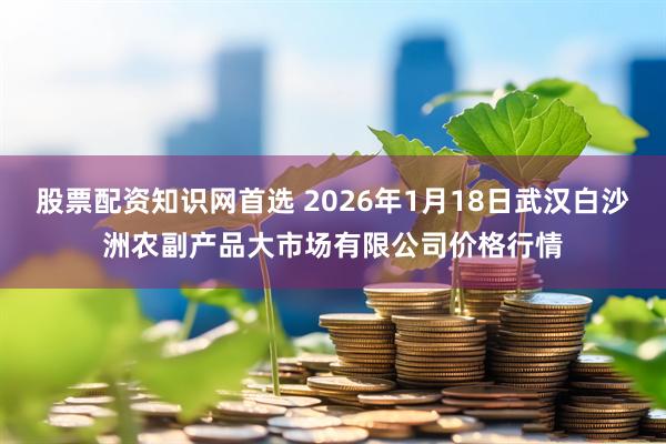 股票配资知识网首选 2026年1月18日武汉白沙洲农副产品大市场有限公司价格行情