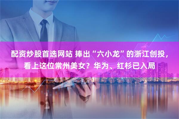 配资炒股首选网站 捧出“六小龙”的浙江创投，看上这位常州美女？华为、红杉已入局