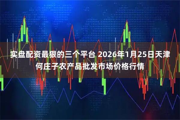 实盘配资最狠的三个平台 2026年1月25日天津何庄子农产品批发市场价格行情
