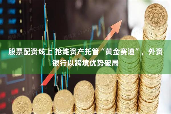 股票配资线上 抢滩资产托管“黄金赛道”，外资银行以跨境优势破局