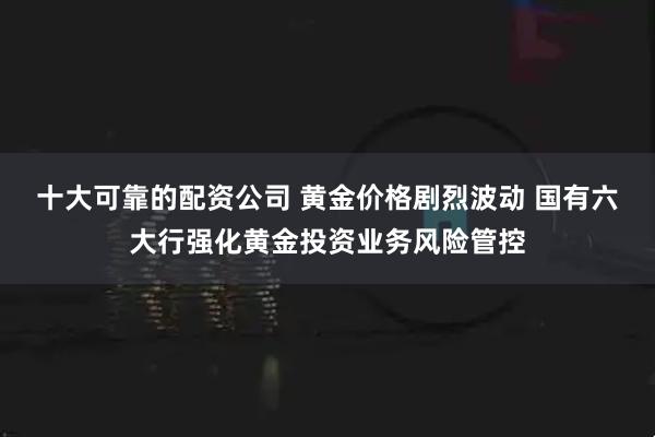 十大可靠的配资公司 黄金价格剧烈波动 国有六大行强化黄金投资业务风险管控