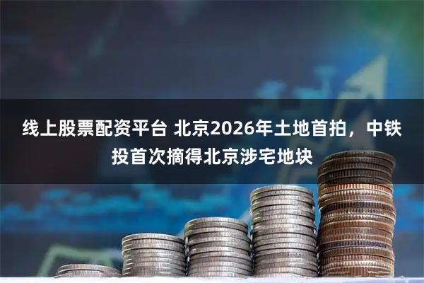 线上股票配资平台 北京2026年土地首拍，中铁投首次摘得北京涉宅地块