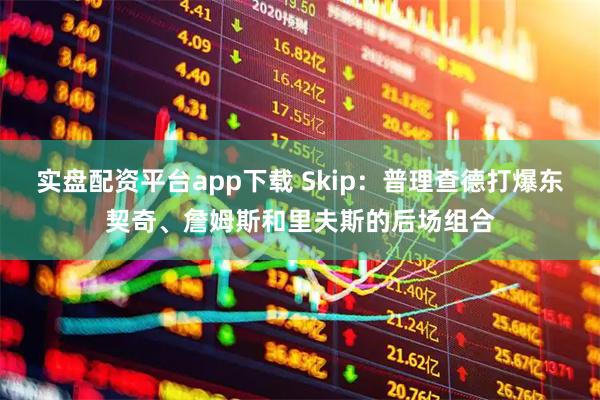 实盘配资平台app下载 Skip：普理查德打爆东契奇、詹姆斯和里夫斯的后场组合