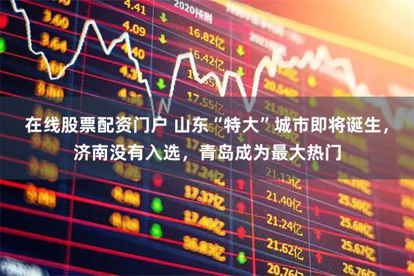 在线股票配资门户 山东“特大”城市即将诞生，济南没有入选，青岛成为最大热门