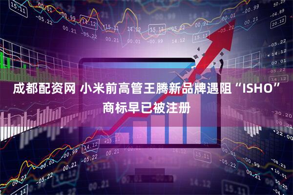 成都配资网 小米前高管王腾新品牌遇阻“ISHO”商标早已被注册