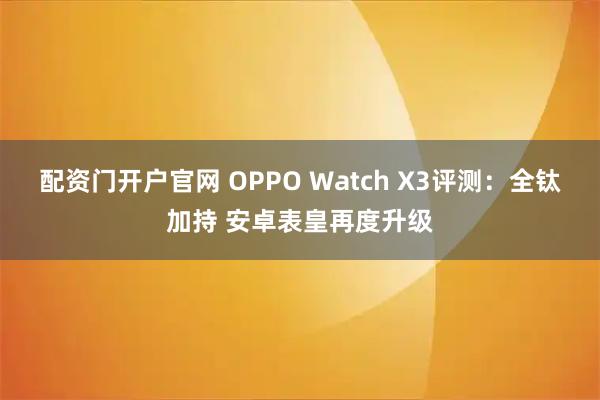 配资门开户官网 OPPO Watch X3评测：全钛加持 安卓表皇再度升级