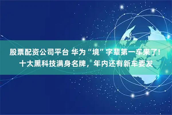 股票配资公司平台 华为“境”字辈第一车来了! 十大黑科技满身名牌，年内还有新车要发