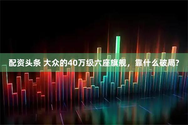 配资头条 大众的40万级六座旗舰,靠什么破局?