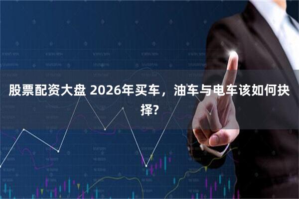 股票配资大盘 2026年买车，油车与电车该如何抉择?
