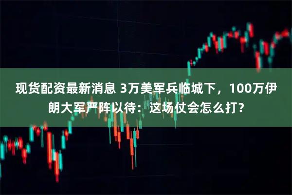 现货配资最新消息 3万美军兵临城下，100万伊朗大军严阵以待：这场仗会怎么打？