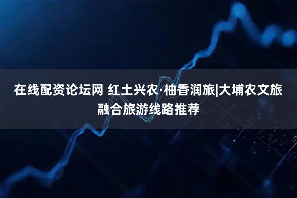 在线配资论坛网 红土兴农·柚香润旅|大埔农文旅融合旅游线路推荐