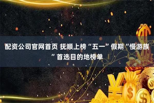 配资公司官网首页 抚顺上榜“五一”假期“慢游族”首选目的地榜单