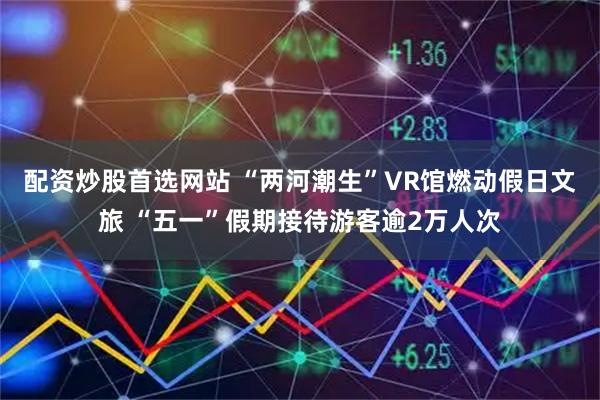 配资炒股首选网站 “两河潮生”VR馆燃动假日文旅 “五一”假期接待游客逾2万人次