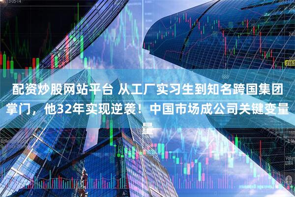 配资炒股网站平台 从工厂实习生到知名跨国集团掌门，他32年实现逆袭！中国市场成公司关键变量