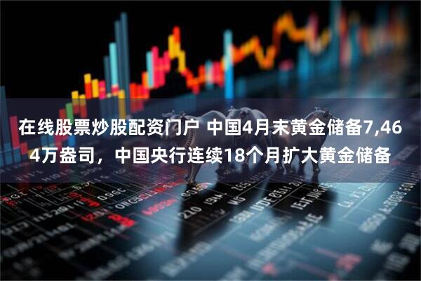 在线股票炒股配资门户 中国4月末黄金储备7,464万盎司，中国央行连续18个月扩大黄金储备