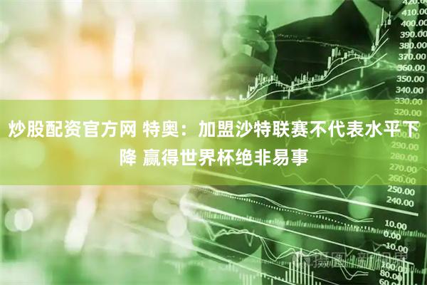 炒股配资官方网 特奥：加盟沙特联赛不代表水平下降 赢得世界杯绝非易事