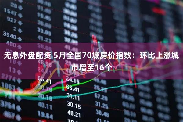 无息外盘配资 5月全国70城房价指数：环比上涨城市增至16个