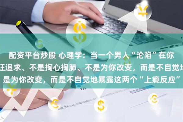 配资平台炒股 心理学：当一个男人“沦陷”在你身上时，第一步不是疯狂追求、不是掏心掏肺、不是为你改变，而是不自觉地暴露这两个“上瘾反应”
