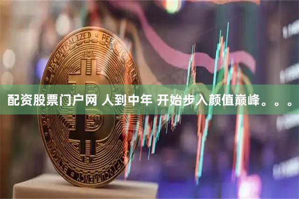 配资股票门户网 人到中年 开始步入颜值巅峰。。。