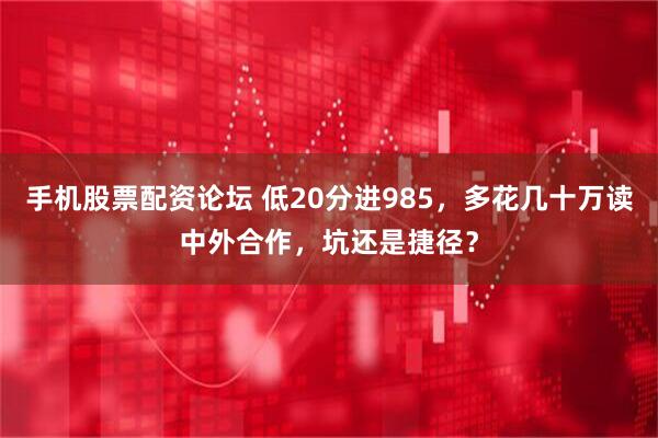 手机股票配资论坛 低20分进985，多花几十万读中外合作，坑还是捷径？