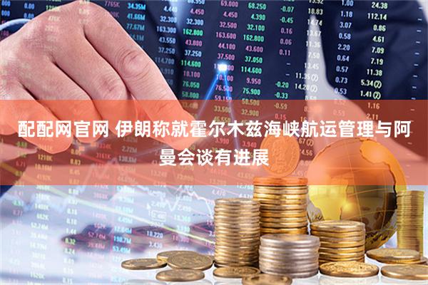 配配网官网 伊朗称就霍尔木兹海峡航运管理与阿曼会谈有进展