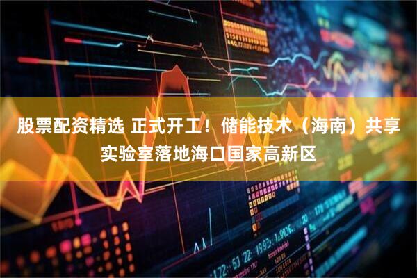 股票配资精选 正式开工！储能技术（海南）共享实验室落地海口国家高新区